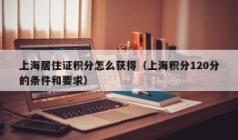 上海居住证积分怎么获得（上海积分120分的条件和要求）